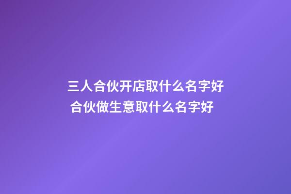 三人合伙开店取什么名字好 合伙做生意取什么名字好-第1张-店铺起名-玄机派